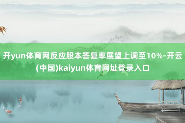 开yun体育网反应股本答复率展望上调至10%-开云(中国)kaiyun体育网址登录入口