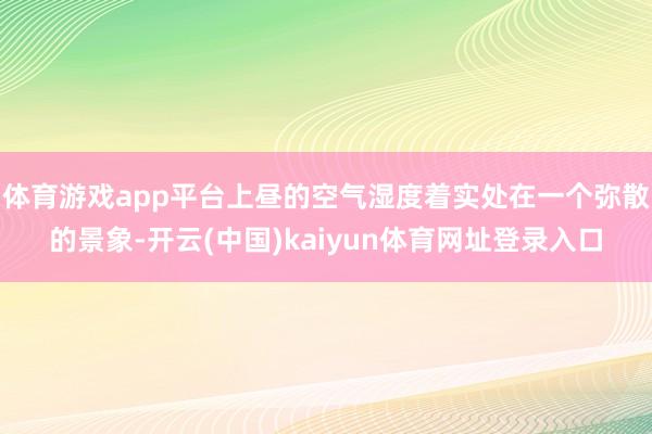体育游戏app平台上昼的空气湿度着实处在一个弥散的景象-开云(中国)kaiyun体育网址登录入口