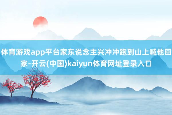 体育游戏app平台家东说念主兴冲冲跑到山上喊他回家-开云(中国)kaiyun体育网址登录入口