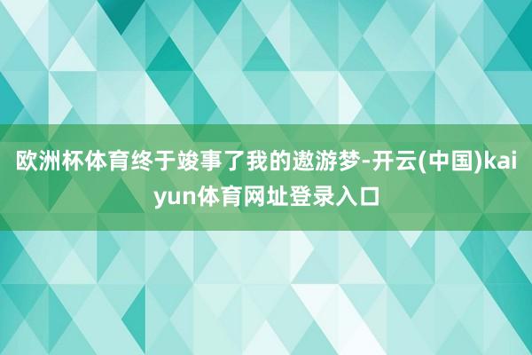 欧洲杯体育终于竣事了我的遨游梦-开云(中国)kaiyun体育网址登录入口