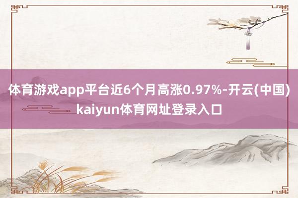体育游戏app平台近6个月高涨0.97%-开云(中国)kaiyun体育网址登录入口