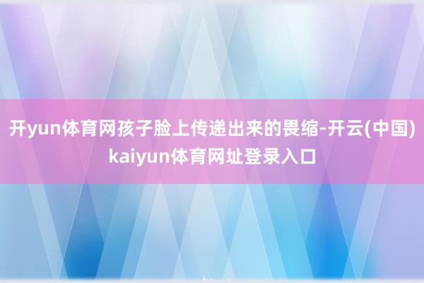 开yun体育网孩子脸上传递出来的畏缩-开云(中国)kaiyun体育网址登录入口