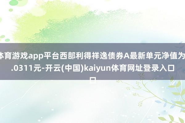 体育游戏app平台西部利得祥逸债券A最新单元净值为1.0311元-开云(中国)kaiyun体育网址登录入口
