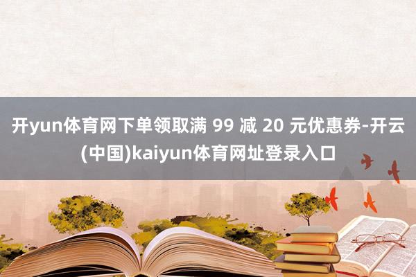 开yun体育网下单领取满 99 减 20 元优惠券-开云(中国)kaiyun体育网址登录入口