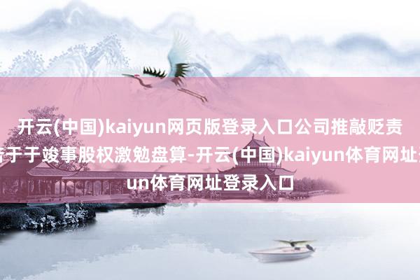 开云(中国)kaiyun网页版登录入口公司推敲贬责层也辛苦于于竣事股权激勉盘算-开云(中国)kaiyun体育网址登录入口