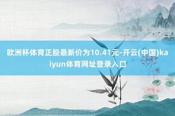 欧洲杯体育正股最新价为10.41元-开云(中国)kaiyun体育网址登录入口