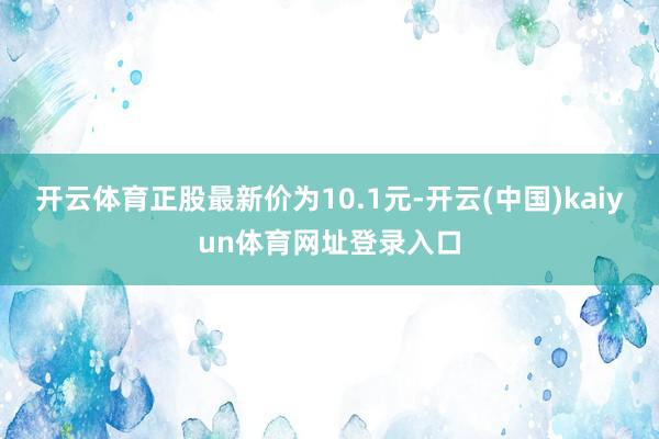 开云体育正股最新价为10.1元-开云(中国)kaiyun体育网址登录入口