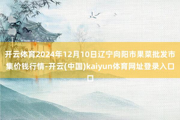 开云体育2024年12月10日辽宁向阳市果菜批发市集价钱行情-开云(中国)kaiyun体育网址登录入口