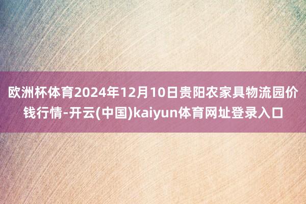 欧洲杯体育2024年12月10日贵阳农家具物流园价钱行情-开云(中国)kaiyun体育网址登录入口