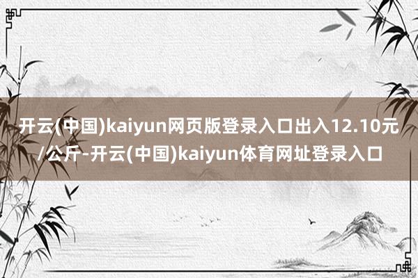 开云(中国)kaiyun网页版登录入口出入12.10元/公斤-开云(中国)kaiyun体育网址登录入口