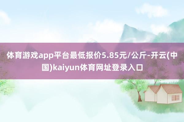 体育游戏app平台最低报价5.85元/公斤-开云(中国)kaiyun体育网址登录入口