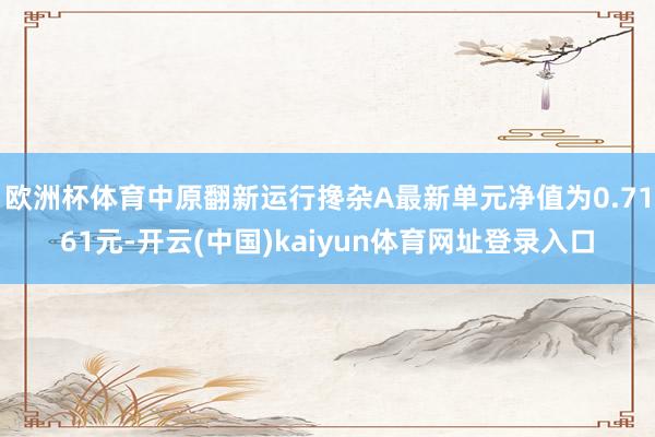 欧洲杯体育中原翻新运行搀杂A最新单元净值为0.7161元-开云(中国)kaiyun体育网址登录入口