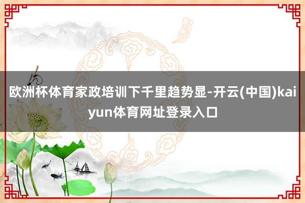 欧洲杯体育家政培训下千里趋势显-开云(中国)kaiyun体育网址登录入口