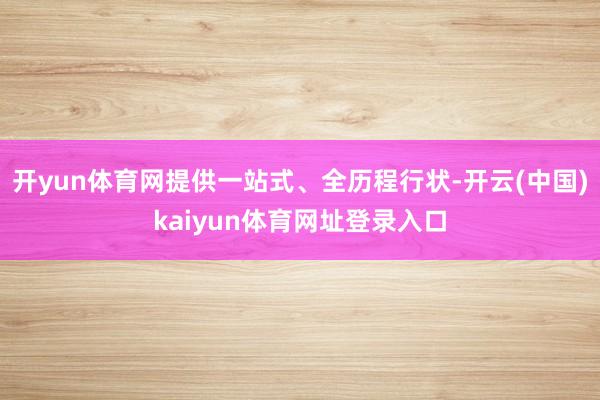 开yun体育网提供一站式、全历程行状-开云(中国)kaiyun体育网址登录入口