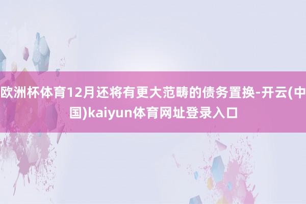 欧洲杯体育12月还将有更大范畴的债务置换-开云(中国)kaiyun体育网址登录入口