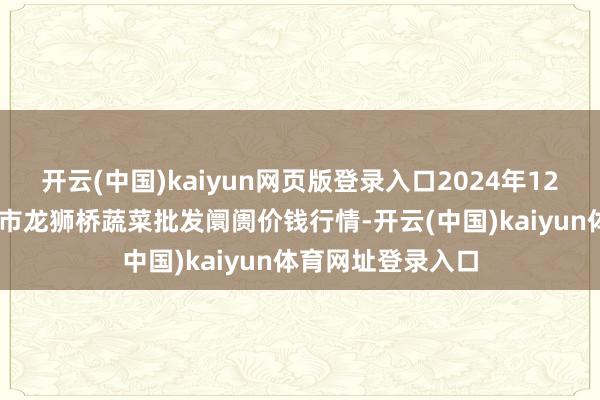 开云(中国)kaiyun网页版登录入口2024年12月17日安徽安庆市龙狮桥蔬菜批发阛阓价钱行情-开云(中国)kaiyun体育网址登录入口