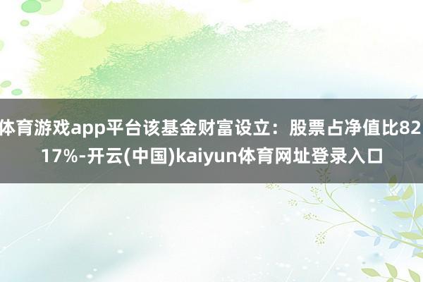 体育游戏app平台该基金财富设立：股票占净值比82.17%-开云(中国)kaiyun体育网址登录入口