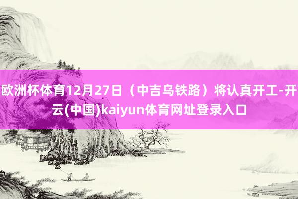 欧洲杯体育12月27日（中吉乌铁路）将认真开工-开云(中国)kaiyun体育网址登录入口