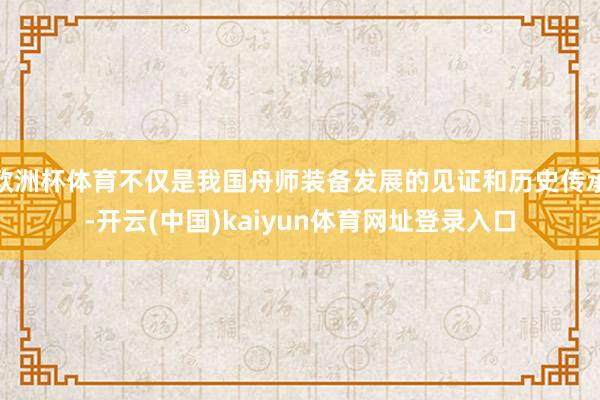 欧洲杯体育不仅是我国舟师装备发展的见证和历史传承-开云(中国)kaiyun体育网址登录入口