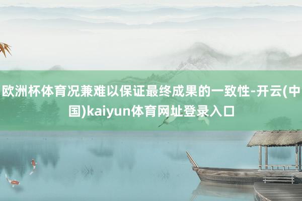 欧洲杯体育况兼难以保证最终成果的一致性-开云(中国)kaiyun体育网址登录入口