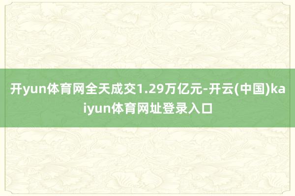 开yun体育网全天成交1.29万亿元-开云(中国)kaiyun体育网址登录入口