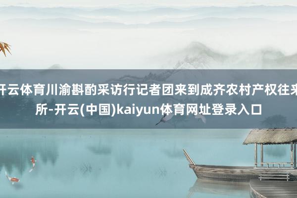 开云体育川渝斟酌采访行记者团来到成齐农村产权往来所-开云(中国)kaiyun体育网址登录入口