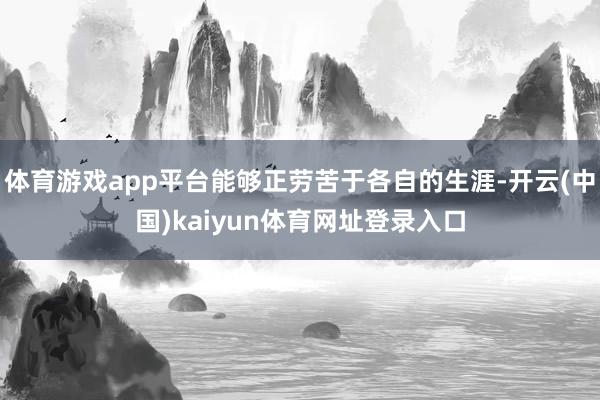 体育游戏app平台能够正劳苦于各自的生涯-开云(中国)kaiyun体育网址登录入口