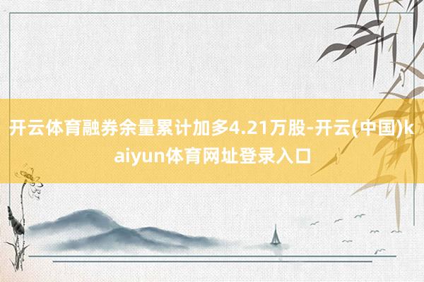 开云体育融券余量累计加多4.21万股-开云(中国)kaiyun体育网址登录入口