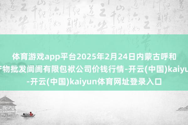 体育游戏app平台2025年2月24日内蒙古呼和浩特市东瓦窑农副产物批发阛阓有限包袱公司价钱行情-开云(中国)kaiyun体育网址登录入口