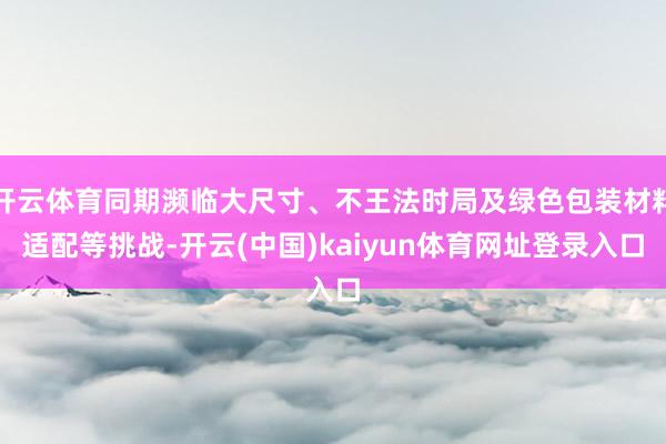 开云体育同期濒临大尺寸、不王法时局及绿色包装材料适配等挑战-开云(中国)kaiyun体育网址登录入口