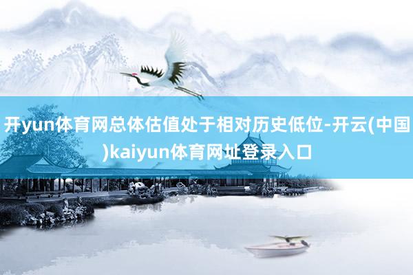 开yun体育网总体估值处于相对历史低位-开云(中国)kaiyun体育网址登录入口