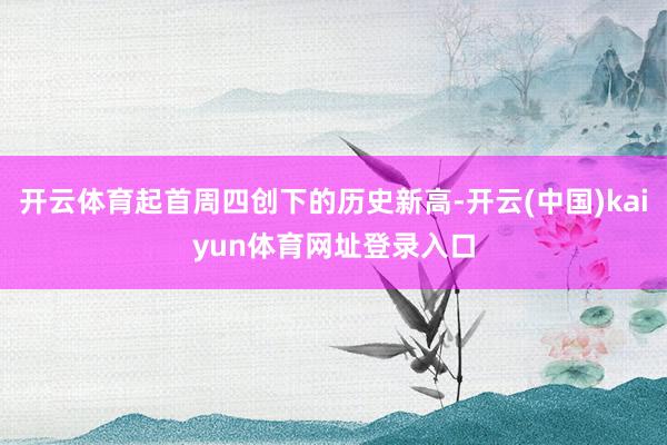 开云体育起首周四创下的历史新高-开云(中国)kaiyun体育网址登录入口