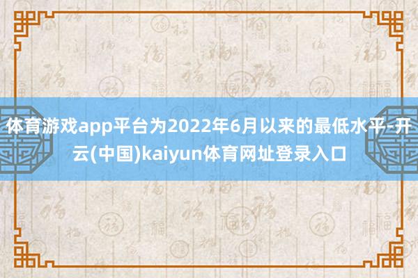 体育游戏app平台为2022年6月以来的最低水平-开云(中国)kaiyun体育网址登录入口