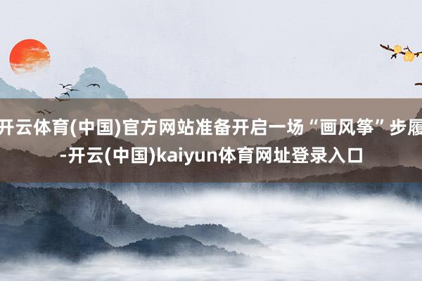 开云体育(中国)官方网站准备开启一场“画风筝”步履-开云(中国)kaiyun体育网址登录入口