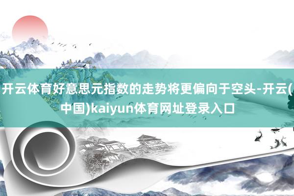 开云体育好意思元指数的走势将更偏向于空头-开云(中国)kaiyun体育网址登录入口